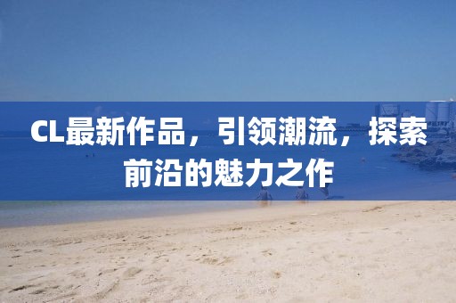 CL最新作品，引领潮流，探索前沿的魅力之作