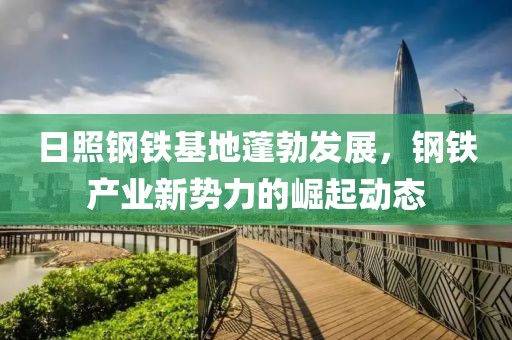日照钢铁基地蓬勃发展，钢铁产业新势力的崛起动态
