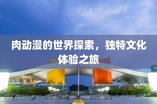 肉动漫的世界探索，独特文化体验之旅