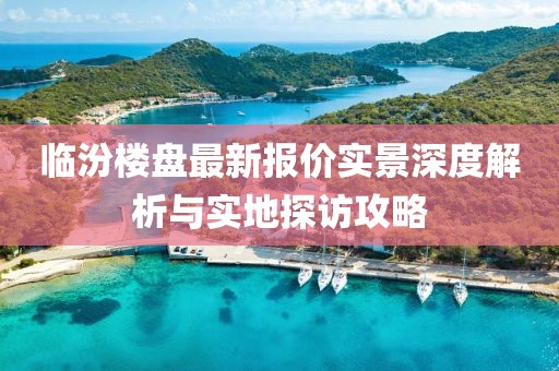 临汾楼盘最新报价实景深度解析与实地探访攻略