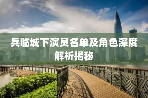 兵临城下演员名单及角色深度解析揭秘