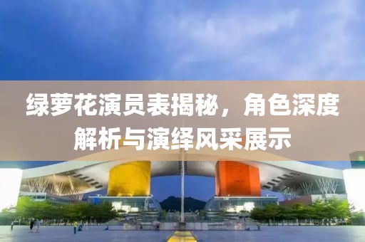 绿萝花演员表揭秘，角色深度解析与演绎风采展示