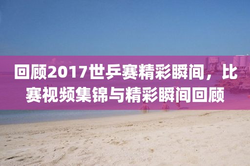 回顾2017世乒赛精彩瞬间，比赛视频集锦与精彩瞬间回顾