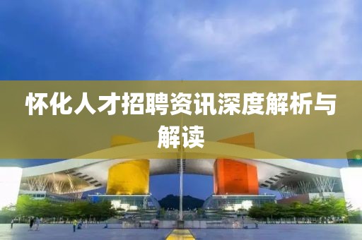 怀化人才招聘资讯深度解析与解读
