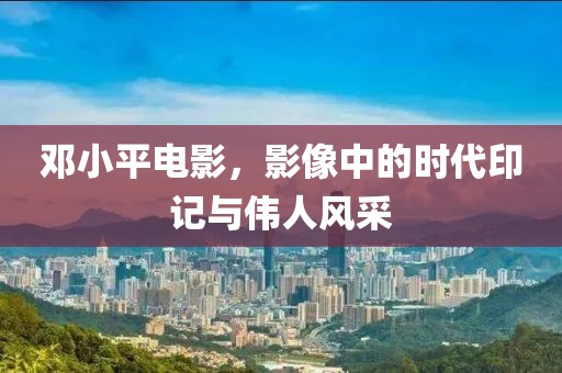 邓小平电影，影像中的时代印记与伟人风采