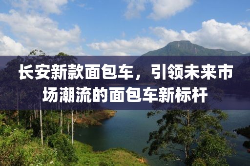 长安新款面包车，引领未来市场潮流的面包车新标杆