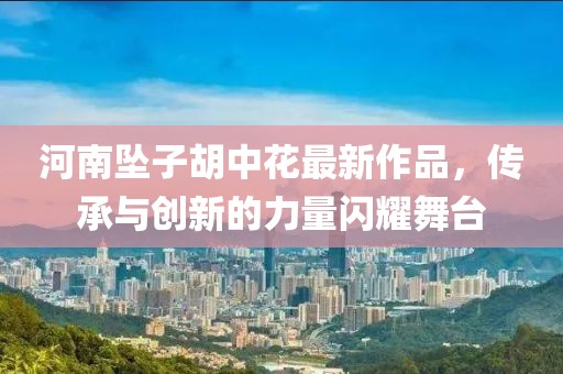 河南坠子胡中花最新作品，传承与创新的力量闪耀舞台