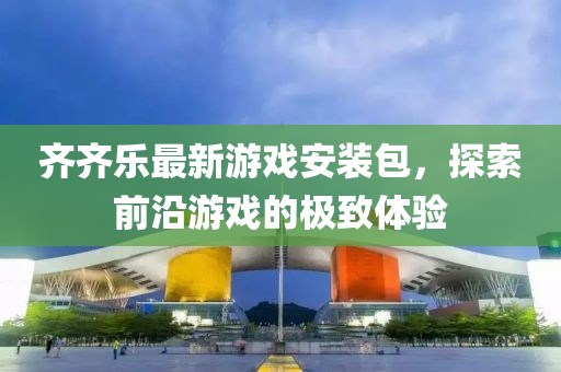 齐齐乐最新游戏安装包，探索前沿游戏的极致体验