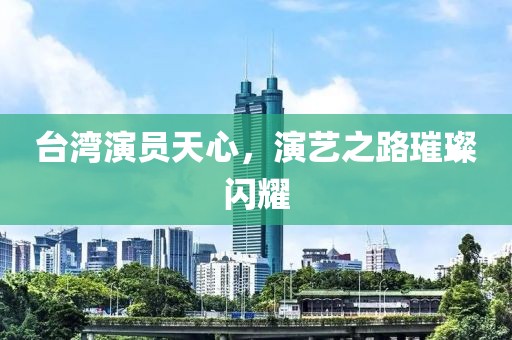 台湾演员天心，演艺之路璀璨闪耀