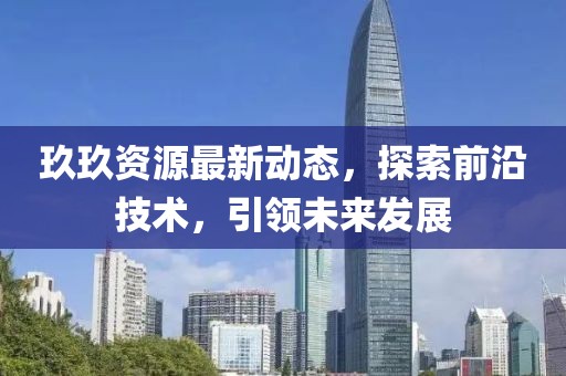 玖玖资源最新动态，探索前沿技术，引领未来发展