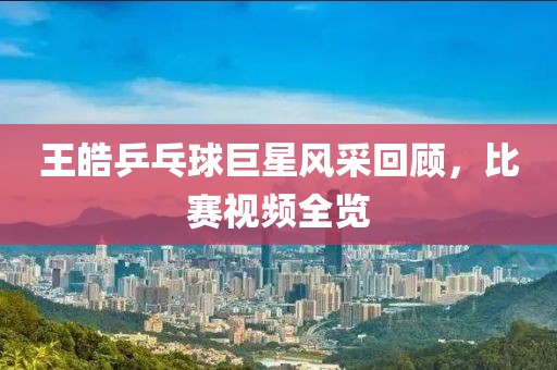 王皓乒乓球巨星风采回顾，比赛视频全览