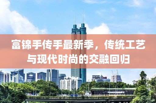 富锦手传手最新季，传统工艺与现代时尚的交融回归
