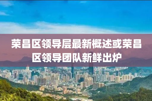 荣昌区领导层最新概述或荣昌区领导团队新鲜出炉
