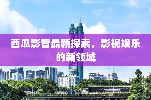 西瓜影音最新探索，影视娱乐的新领域
