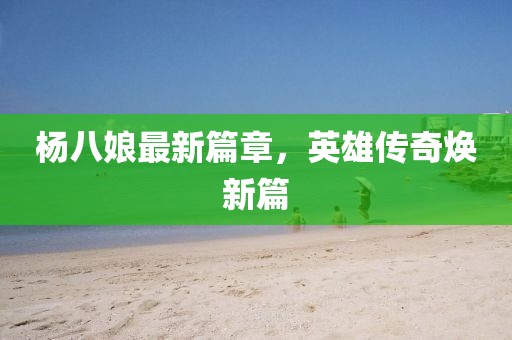 杨八娘最新篇章，英雄传奇焕新篇