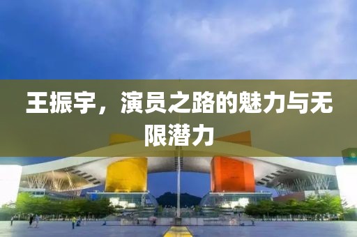王振宇，演员之路的魅力与无限潜力