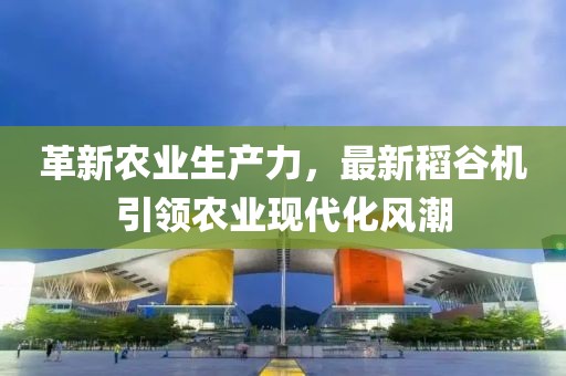 革新农业生产力，最新稻谷机引领农业现代化风潮