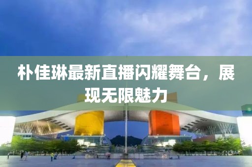 朴佳琳最新直播闪耀舞台，展现无限魅力