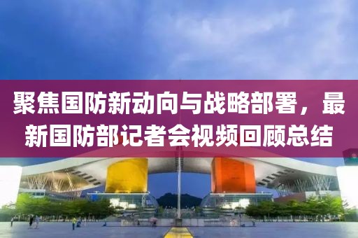 聚焦国防新动向与战略部署，最新国防部记者会视频回顾总结