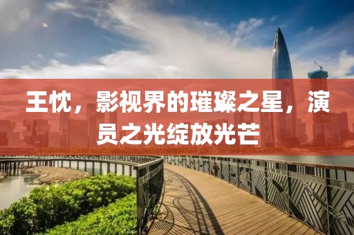 王忱，影视界的璀璨之星，演员之光绽放光芒