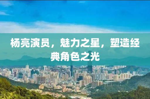 杨亮演员，魅力之星，塑造经典角色之光
