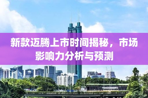 新款迈腾上市时间揭秘，市场影响力分析与预测