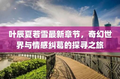 叶辰夏若雪最新章节，奇幻世界与情感纠葛的探寻之旅