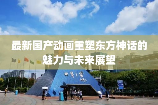 最新国产动画重塑东方神话的魅力与未来展望