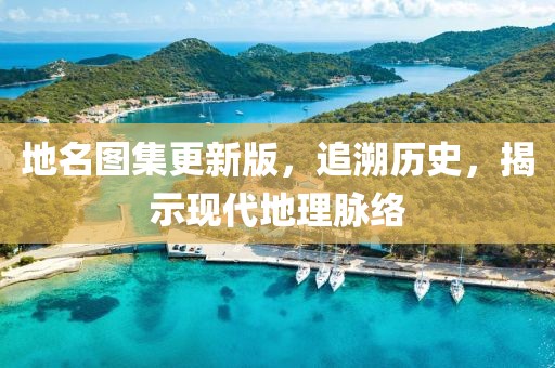 地名图集更新版，追溯历史，揭示现代地理脉络
