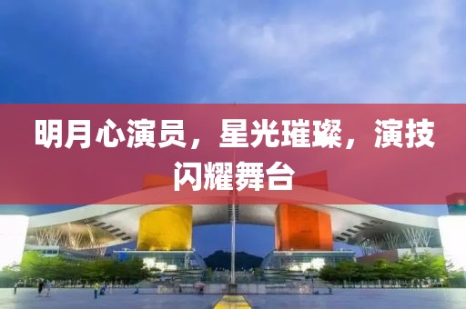 明月心演员，星光璀璨，演技闪耀舞台