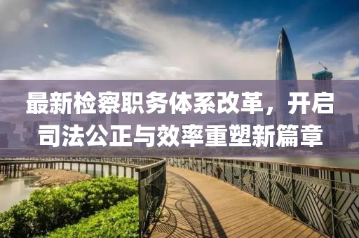 最新检察职务体系改革，开启司法公正与效率重塑新篇章