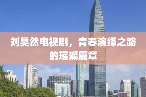 刘昊然电视剧，青春演绎之路的璀璨篇章