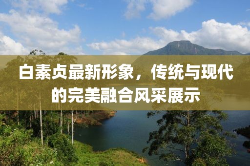 白素贞最新形象，传统与现代的完美融合风采展示