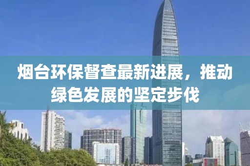 烟台环保督查最新进展，推动绿色发展的坚定步伐