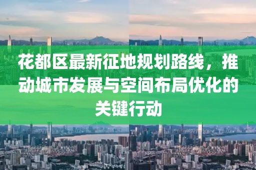 花都区最新征地规划路线，推动城市发展与空间布局优化的关键行动