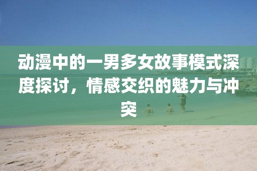 动漫中的一男多女故事模式深度探讨，情感交织的魅力与冲突