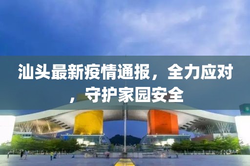 汕头最新疫情通报，全力应对，守护家园安全
