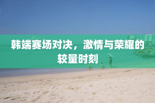 韩端赛场对决，激情与荣耀的较量时刻