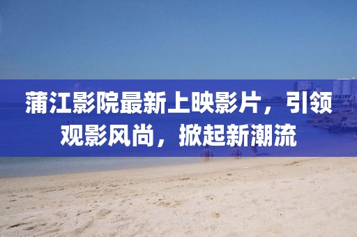 蒲江影院最新上映影片，引领观影风尚，掀起新潮流