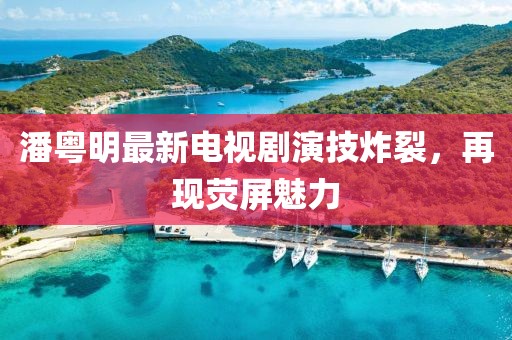 潘粤明最新电视剧演技炸裂，再现荧屏魅力