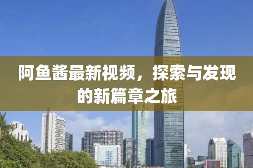 阿鱼酱最新视频，探索与发现的新篇章之旅
