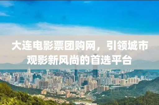 大连电影票团购网，引领城市观影新风尚的首选平台