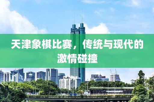 天津象棋比赛，传统与现代的激情碰撞