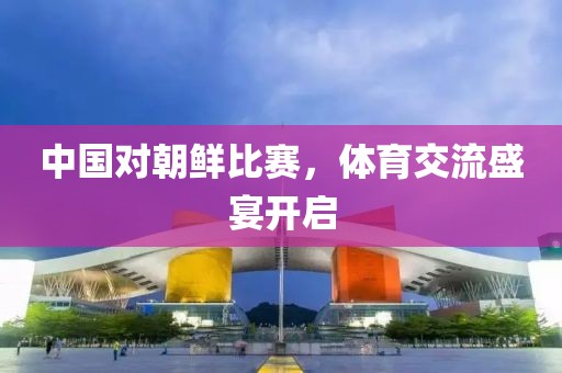 中国对朝鲜比赛，体育交流盛宴开启