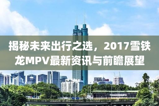 揭秘未来出行之选，2017雪铁龙MPV最新资讯与前瞻展望