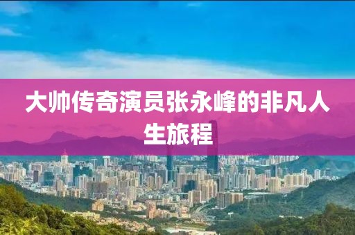 大帅传奇演员张永峰的非凡人生旅程