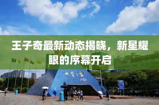 王子奇最新动态揭晓，新星耀眼的序幕开启
