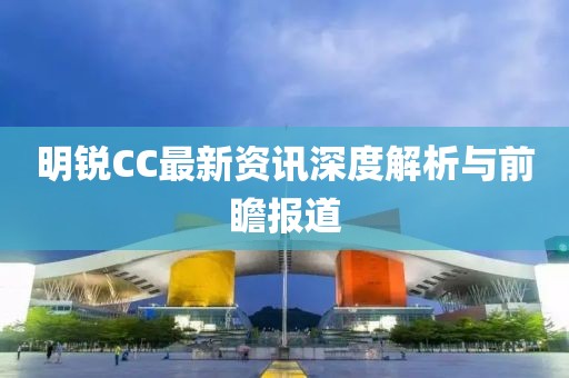 明锐CC最新资讯深度解析与前瞻报道