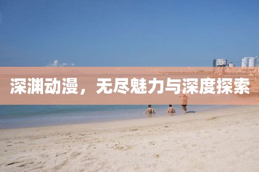 深渊动漫，无尽魅力与深度探索