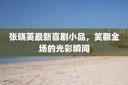 张晓英最新喜剧小品，笑翻全场的光彩瞬间